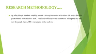 RESEARCH METHODOLOGY…..
 By using Simple Random Sampling method 180 respondents are selected for the study, thus 157
questionnaires were returned back. Three questionnaires were found to be incomplete and they
were discarded. Hence, 150 were selected for the analysis.
 