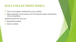DATA COLLECTIONS TOOLS
 This is an investigative study based on survey method.
 Major respondents for the study are UG, PG, Research scholars and librarians
who are using library.
Important tools for the survey are:
 Questionnaire method
 Interview method
 