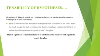 TENABILITY OF HYPOTHESES….
Hypotheses 5: There is significant variation in the level of satisfaction of e-resources
with regards to user’s discipline
 Level of satisfaction of e-resources with regards to user’s discipline is not same. Hence
the result accepts the null hypothesis that there is significant variation in the level of
satisfaction of e-resources with regards to user’s discipline.
There is significant variation in the level of satisfaction of e-resources with regards to
user’s discipline
 