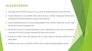 SUGGESTIONS
 Encourage online webinars-resources etc. as it can be saved and utilized well even in the future.
 Current information is not available from online resources, so library management should ensure
that they provide full and informative sources to the effectively.
 Library should provide more e-services during pandemic time. Because without this we can’t cope
up with such a time for academic needs.
 Provide more sources for scholars and students. Lack of information was one of the main problems
at the time of Covid-19, so library should provide more online services.
 Provide an e-library where pdf, document files of study, reference materials, textbooks can be
downloaded.
 Should give more access to the library facilities for the students during the pandemic period
 