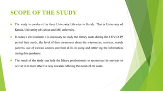 SCOPE OF THE STUDY
 The study is conducted in three University Libraries in Kerala. That is University of
Kerala, University of Calicut and MG university.
 In today’s environment it is necessary to study the library users during the COVID-19
period their needs, the level of their awareness about the e-resources, services, search
patterns, use of various sources and their skills in using and retrieving the information
during this pandemic.
 The result of the study can help the library professionals to reconstruct its services to
deliver it in more effective way towards fulfilling the needs of the users.
 