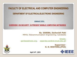 FACULTY OF ELECTRICAL AND COMPUTER ENGINEERINGDEPARTMENT OF ELECTRICAL/ELECTRONIC ENGINEERING SEMINAR TOPIC; OVERVIEW  ON SECURITY  IN PRESENT MOBILE COMPUTING NETWORKS By  GARIBA, Zachariah Pabi MPHIL Telecommunication Engineering; Candidate Emails- garibazp@ieee.org,    zpgariba.coe@st.knust.edu.gh Supervisor-  K. O. BOATENG,(PhD) April 14th , 2010 
