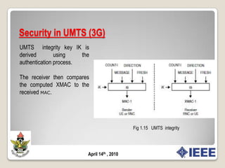 Security in UMTS (3G)The UMTS encryption algorithm is known as KASUMI and uses a 128-bit session key CK. The KASUMI algorithm is more secure than A5 and one of the reasons for this is simply the use of longer keys for encryption.Fig 1.14   UMTS  encryptionApril 14th , 2010