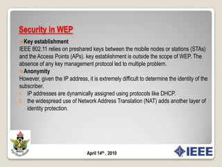 Security in IEEE 802.11IEEE 802.11 defines two classes of security algorithms for : algorithms for creating and using an Robust Security Network Association (RSNA) , called RSNA algorithms and pre-RSNA algorithms. Pre-RSNA security comprises Wired Equivalent Privacy (WEP) and IEEE 802.11 entity authentication.The RSNA security comprises Temporal Key Integrity Protocol (TKIP), CCMP, RSNA establishment and termination procedures, including use of IEEE 802.1X authentication, and Key management procedures. April 14th , 2010
