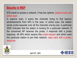 Security in WEPAuthenticationFor a station to connect to a wireless local area network (WLAN), the station must find out which networks it currently has access to.Only after this authentication is complete can the station be connect to. APs periodically broadcast beacons.Each beacon contains a Service Set Identifier (SSID), also called the network name, which uniquely identifies an ESS. When an STA wants to access a network, it has two options: passive scan and active scan. In the former case, it can scan the channels trying to find beacon advertisements from APs in the area.Fig 2.1  System overviewApril 14th , 2010