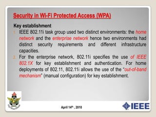 Security in Wi-Fi Protected Access (WPA)When the loopholes in WEP was realized, the original 802.11 security standard, had been exposed, IEEE formed a Task Group: 802.11i with the aim of improving upon the security of 802.11 networks. This group came up with the proposal of a Robust Security Network(RSN).802.11i allows for a Transitional Security Network (TSN) which allows for the existence of both RSN and WEP nodes in an 802.11 network.