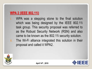 Security in Wi-Fi Protected Access (WPA)AuthenticationIn the 802.1X architecture, the result of the authentication process is conveyed by the authentication server to the AP so that the AP may allow or disallow the STA access to the network.802.1X is a framework for authentication. It does not specify the authentication protocol to be used. Therefore, it is up to the network administrator to choose the authentication protocol they want to plug in to the 802.1X architecture.Fig 2.8: IEEE 802.1X Network ArchitectureApril 14th , 2010