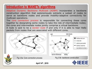 MANETs algorithmsA Mobile Ad hoc Network (MANET) is a system of wireless mobile nodes that dynamically self-organize in arbitrary and temporary network topologies allowing people and devices to inter-network without any preexisting communication infrastructureMobile ad hoc networks  are realized  in vehicular ad hoc network (VANET), wireless networks and wireless sensor network (WSN).An important challenge in the design of algorithms for a mobile ad hoc network is the fact that its topology is dynamic.Fig 3.1 MANET topologyApril 14th , 2010
