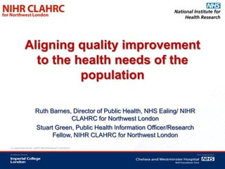 Aligning quality improvement
  to the health needs of the
          population

 Ruth Barnes, Director of Public Health, NHS Ealing/ NIHR
              CLAHRC for Northwest London
 Stuart Green, Public Health Information Officer/Research
       Fellow, NIHR CLAHRC for Northwest London
 