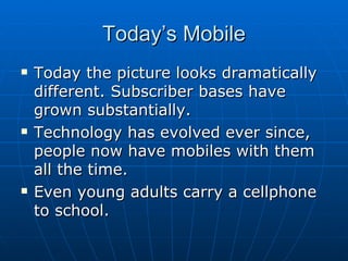 Today’s Mobile Today the picture looks dramatically different. Subscriber bases have grown substantially. Technology has evolved ever since, people now have mobiles with them all the time. Even young adults carry a cellphone to school. 