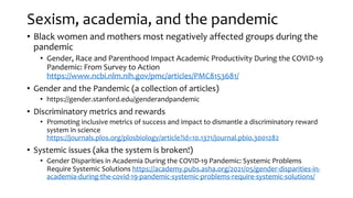 Sexism, academia, and the pandemic
• Black women and mothers most negatively affected groups during the
pandemic
• Gender, Race and Parenthood Impact Academic Productivity During the COVID-19
Pandemic: From Survey to Action
https://www.ncbi.nlm.nih.gov/pmc/articles/PMC8153681/
• Gender and the Pandemic (a collection of articles)
• https://gender.stanford.edu/genderandpandemic
• Discriminatory metrics and rewards
• Promoting inclusive metrics of success and impact to dismantle a discriminatory reward
system in science
https://journals.plos.org/plosbiology/article?id=10.1371/journal.pbio.3001282
• Systemic issues (aka the system is broken!)
• Gender Disparities in Academia During the COVID-19 Pandemic: Systemic Problems
Require Systemic Solutions https://academy.pubs.asha.org/2021/05/gender-disparities-in-
academia-during-the-covid-19-pandemic-systemic-problems-require-systemic-solutions/
 