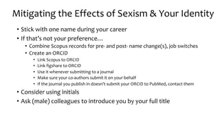 • Stick with one name during your career
• If that’s not your preference…
• Combine Scopus records for pre- and post- name change(s), job switches
• Create an ORCID
• Link Scopus to ORCID
• Link figshare to ORCID
• Use it whenever submitting to a journal
• Make sure your co-authors submit it on your behalf
• If the journal you publish in doesn’t submit your ORCID to PubMed, contact them
• Consider using initials
• Ask (male) colleagues to introduce you by your full title
Mitigating the Effects of Sexism & Your Identity
 