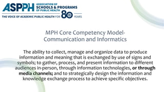 MPH Core Competency Model-
Communication and Informatics
The ability to collect, manage and organize data to produce
information and meaning that is exchanged by use of signs and
symbols; to gather, process, and present information to different
audiences in-person, through information technologies, or through
media channels; and to strategically design the information and
knowledge exchange process to achieve specific objectives.
 