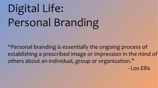 Digital Life:
Personal Branding
“Personal branding is essentially the ongoing process of
establishing a prescribed image or impression in the mind of
others about an individual, group or organization.”
- Los Ellis
 