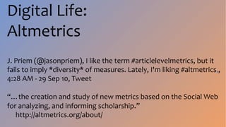 Digital Life:
Altmetrics
J. Priem (@jasonpriem), I like the term #articlelevelmetrics, but it
fails to imply *diversity* of measures. Lately, I'm liking #altmetrics.,
4:28 AM - 29 Sep 10, Tweet
“…the creation and study of new metrics based on the Social Web
for analyzing, and informing scholarship.”
http://altmetrics.org/about/
 