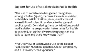 Support for use of social media in Public Health
“The use of social media has gained recognition
among scholars (19–21), because its use is associated
with higher article citation (22–24) and increased
accessibility of scientific evidence to the general
public (25–28). Considering these contributions, social
media platforms are powerful instruments for health
education (29–31) that diverse age groups can use
daily to learn and share knowledge (32).”
-“An Overview of Social Media Use in the Field of
Public Health Nutrition: Benefits, Scope, Limitations,
and a Latin American Experience”
 