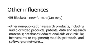Other influences
NIH Biosketch new format (Jan 2015)
•other non-publication research products, including
audio or video products; patents; data and research
materials; databases; educational aids or curricula;
instruments or equipment; models; protocols; and
software or netware…
 