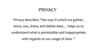 PRIVACY
Privacy describes “the way in which we gather,
store, use, share, and delete data… helps us to
understand what is permissible and inappropriate
with regards to our usage of data. ”
 