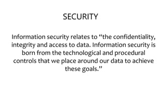 SECURITY
Information security relates to “the confidentiality,
integrity and access to data. Information security is
born from the technological and procedural
controls that we place around our data to achieve
these goals.”
 