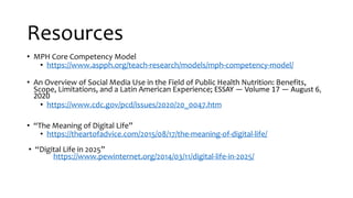 Resources
• MPH Core Competency Model
• https://www.aspph.org/teach-research/models/mph-competency-model/
• An Overview of Social Media Use in the Field of Public Health Nutrition: Benefits,
Scope, Limitations, and a Latin American Experience; ESSAY — Volume 17 — August 6,
2020
• https://www.cdc.gov/pcd/issues/2020/20_0047.htm
• “The Meaning of Digital Life”
• https://theartofadvice.com/2015/08/17/the-meaning-of-digital-life/
• “Digital Life in 2025”
https://www.pewinternet.org/2014/03/11/digital-life-in-2025/
 