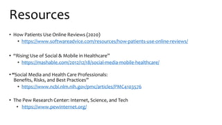 Resources
• How Patients Use Online Reviews (2020)
• https://www.softwareadvice.com/resources/how-patients-use-online-reviews/
• “Rising Use of Social & Mobile in Healthcare”
• https://mashable.com/2012/12/18/social-media-mobile-healthcare/
• “Social Media and Health Care Professionals:
Benefits, Risks, and Best Practices”
• https://www.ncbi.nlm.nih.gov/pmc/articles/PMC4103576
• The Pew Research Center: Internet, Science, and Tech
• https://www.pewinternet.org/
 