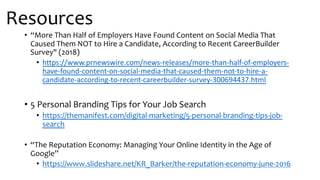 Resources
• “More Than Half of Employers Have Found Content on Social Media That
Caused Them NOT to Hire a Candidate, According to Recent CareerBuilder
Survey" (2018)
• https://www.prnewswire.com/news-releases/more-than-half-of-employers-
have-found-content-on-social-media-that-caused-them-not-to-hire-a-
candidate-according-to-recent-careerbuilder-survey-300694437.html
• 5 Personal Branding Tips for Your Job Search
• https://themanifest.com/digital-marketing/5-personal-branding-tips-job-
search
• “The Reputation Economy: Managing Your Online Identity in the Age of
Google”
• https://www.slideshare.net/KR_Barker/the-reputation-economy-june-2016
 