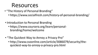 Resources
• “The History of Personal Branding”
• https://www.socialfresh.com/history-of-personal-branding/
• Introduction to Personal Branding
• https://www.coursera.org/learn/personal-
branding/home/welcome
• “The Quickest Way to Annoy a Privacy Pro”
• http://www.csoonline.com/article/3086079/security/the-
quickest-way-to-annoy-a-privacy-pro.html
 