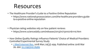 Resources
• The Healthcare Provider’s Guide to a Positive Online Reputation
• https://www.nationalcprassociation.com/the-healthcare-providers-guide-
to-a-positive-online-reputation
• Physician rating websites rely on few patient reviews
• https://www.sciencedaily.com/releases/2013/01/130102161110.htm
• How Online Quality Ratings Influence Patients’ Choice of Medical Providers:
Controlled Experimental Survey Study
• J Med Internet Res. 2018 Mar; 20(3): e99. Published online 2018 Mar
26. doi: 10.2196/jmir.8986
 