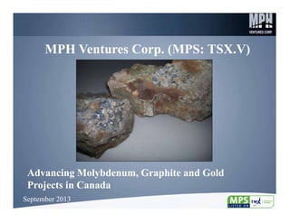 1
MPH Ventures Corp. (MPS: TSX.V)MPH Ventures Corp. (MPS: TSX.V)
Advancing Molybdenum, Graphite and Gold
Projects in Canada
Advancing Molybdenum, Graphite and Gold
Projects in Canada
September 2013September 2013
 