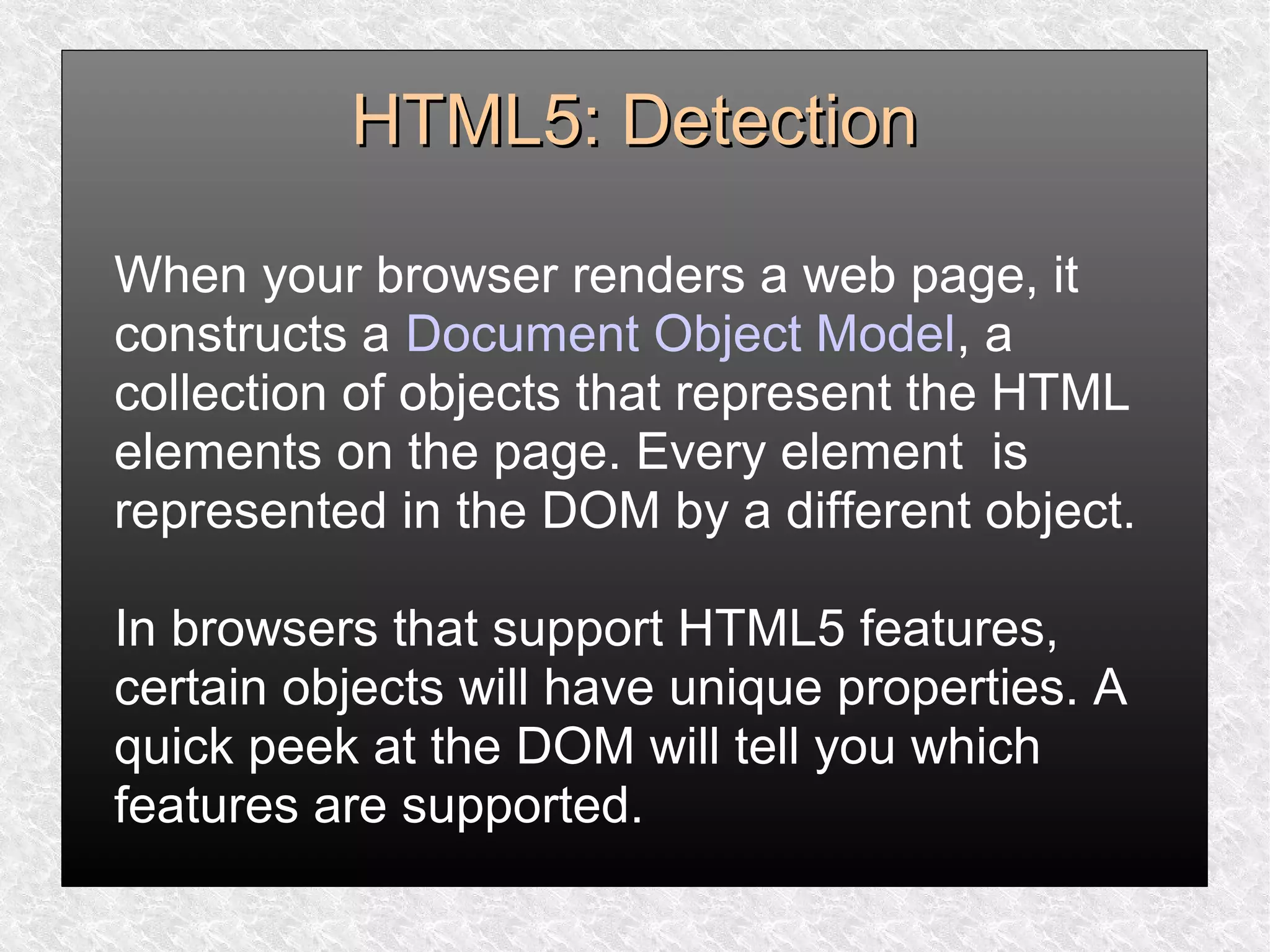 HTML5: DetectionHTML5: Detection
When your browser renders a web page, it
constructs a Document Object Model, a
collection of objects that represent the HTML
elements on the page. Every element is
represented in the DOM by a different object.
In browsers that support HTML5 features,
certain objects will have unique properties. A
quick peek at the DOM will tell you which
features are supported.
 
