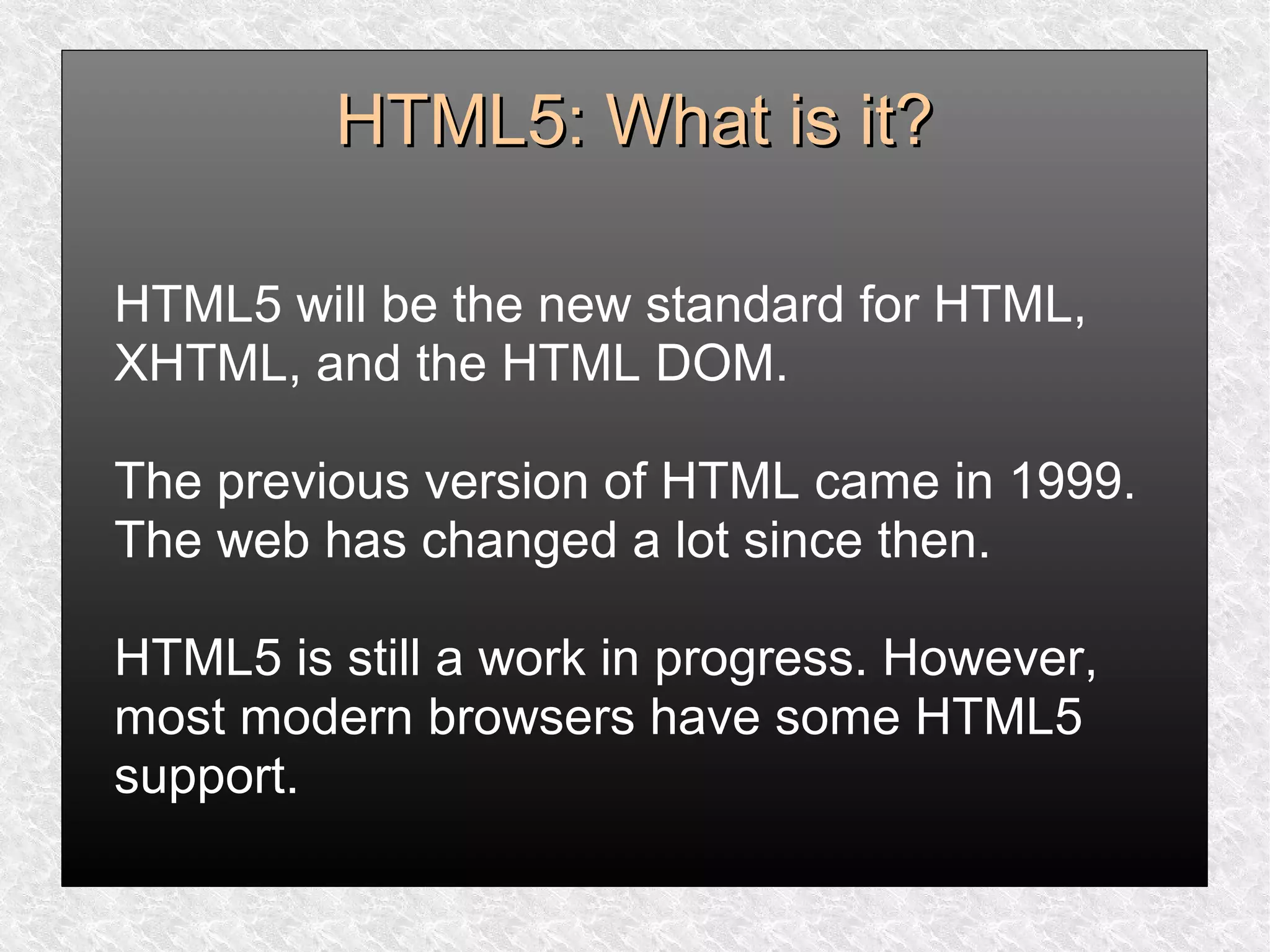 HTML5: What is it?HTML5: What is it?
HTML5 will be the new standard for HTML,
XHTML, and the HTML DOM.
The previous version of HTML came in 1999.
The web has changed a lot since then.
HTML5 is still a work in progress. However,
most modern browsers have some HTML5
support.
 