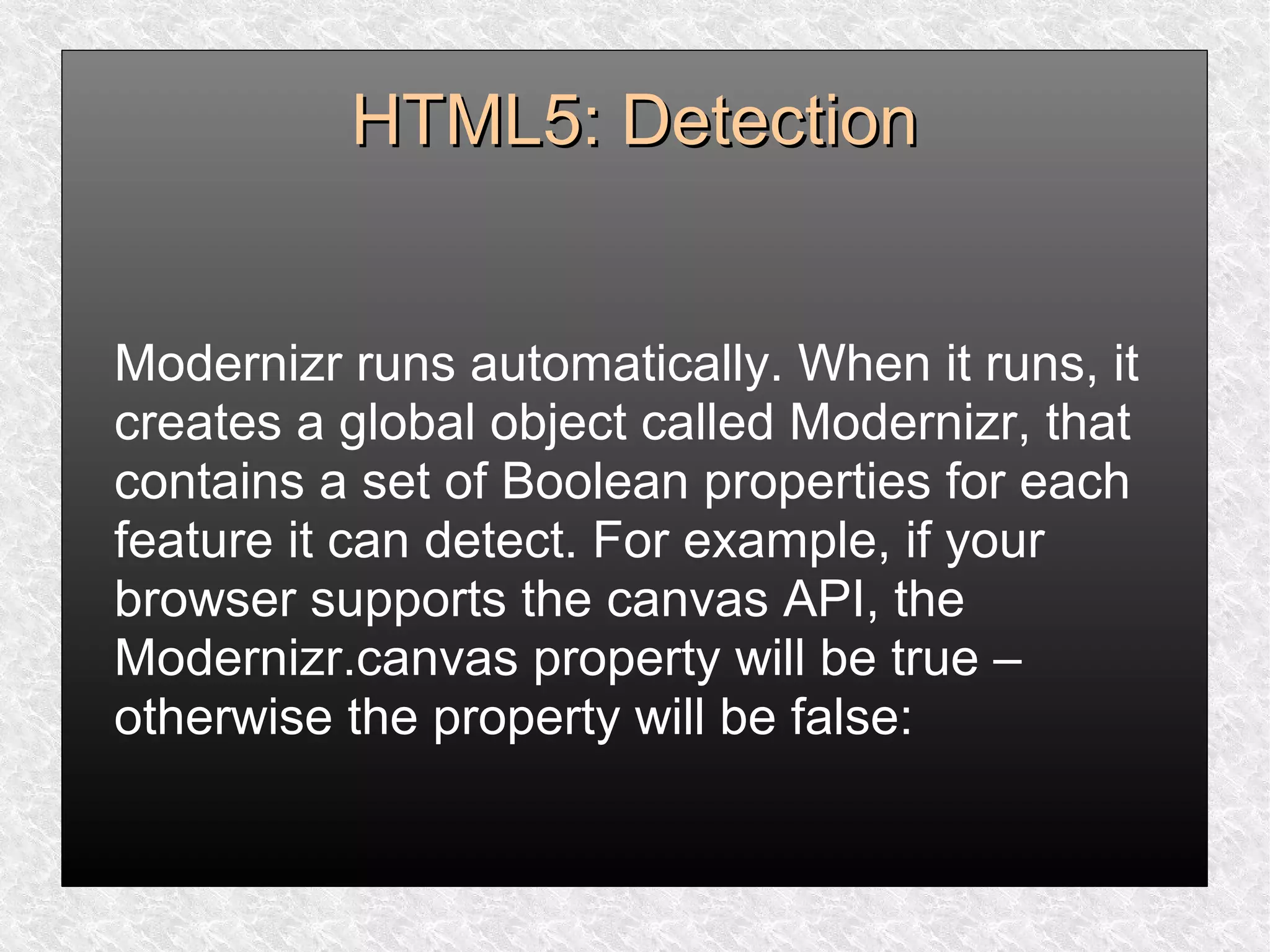 HTML5: DetectionHTML5: Detection
Modernizr runs automatically. When it runs, it
creates a global object called Modernizr, that
contains a set of Boolean properties for each
feature it can detect. For example, if your
browser supports the canvas API, the
Modernizr.canvas property will be true –
otherwise the property will be false:
 