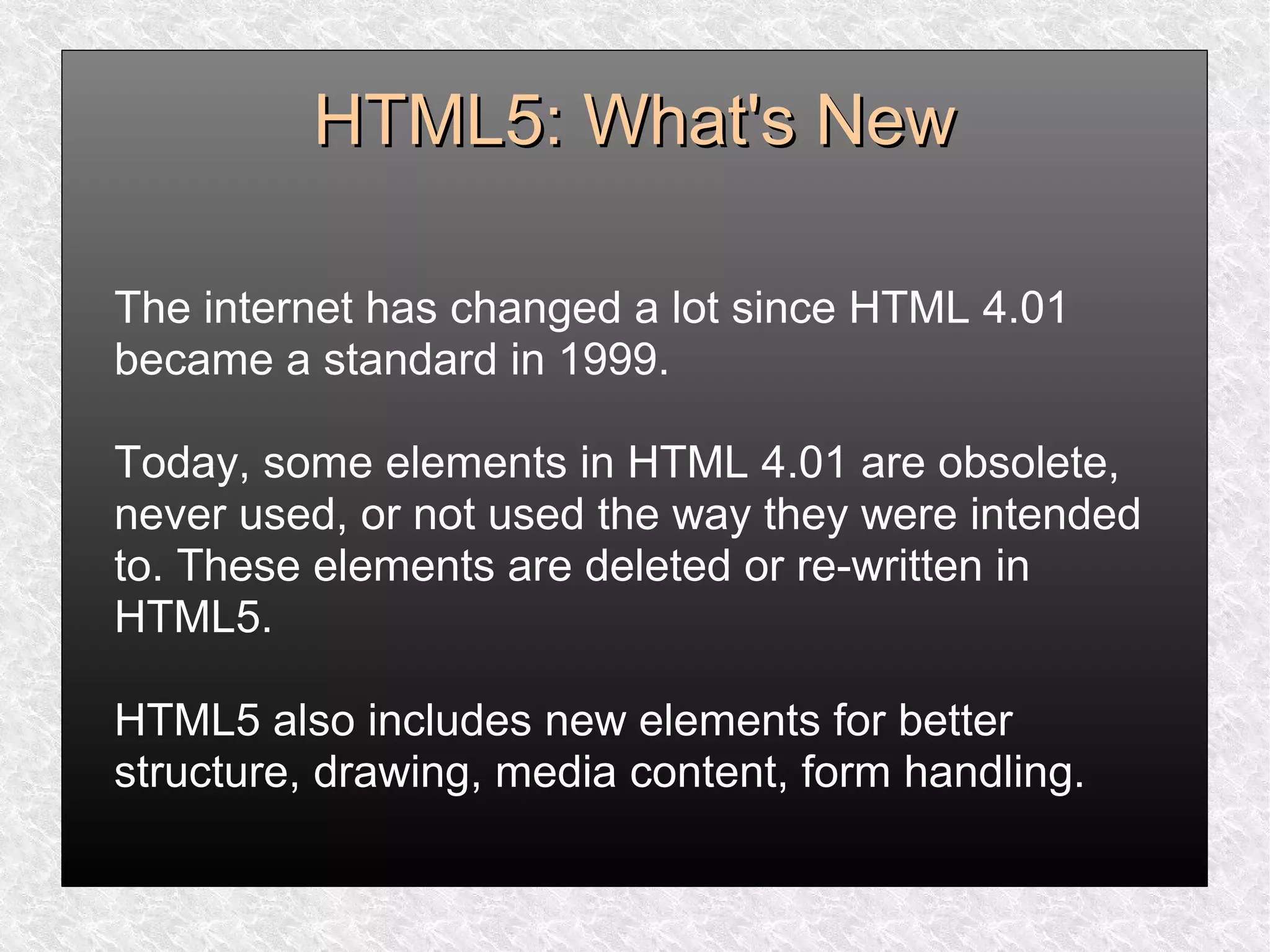 HTML5: What's NewHTML5: What's New
The internet has changed a lot since HTML 4.01
became a standard in 1999.
Today, some elements in HTML 4.01 are obsolete,
never used, or not used the way they were intended
to. These elements are deleted or re-written in
HTML5.
HTML5 also includes new elements for better
structure, drawing, media content, form handling.
 