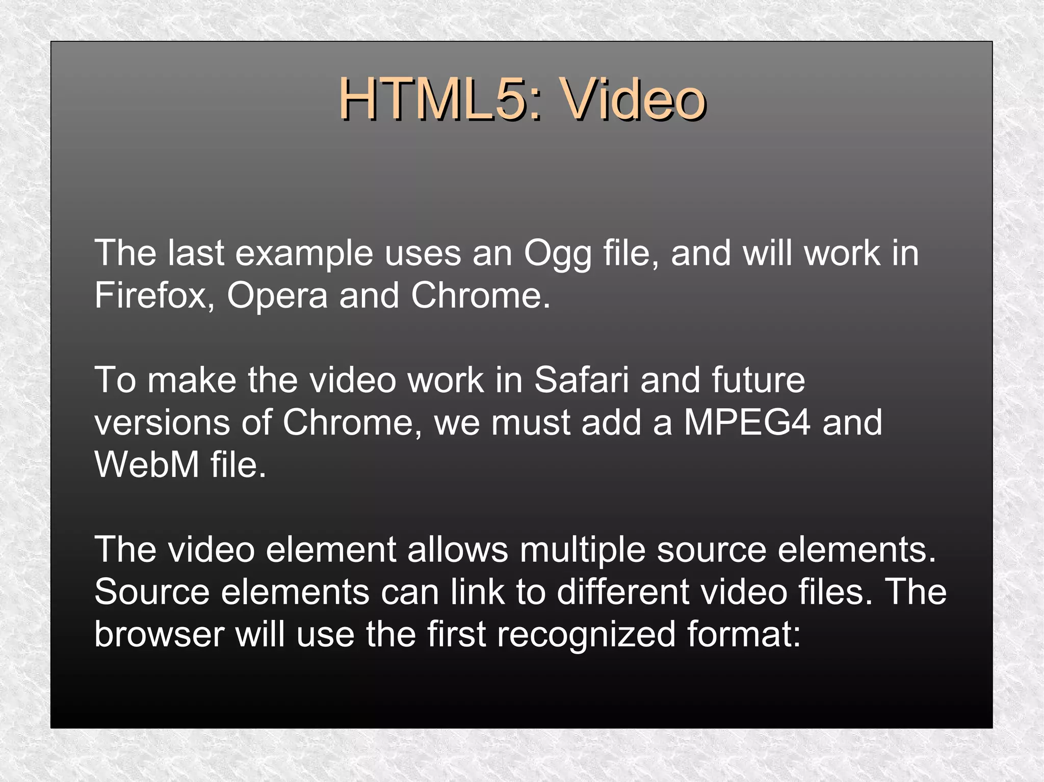HTML5: VideoHTML5: Video
The last example uses an Ogg file, and will work in
Firefox, Opera and Chrome.
To make the video work in Safari and future
versions of Chrome, we must add a MPEG4 and
WebM file.
The video element allows multiple source elements.
Source elements can link to different video files. The
browser will use the first recognized format:
 
