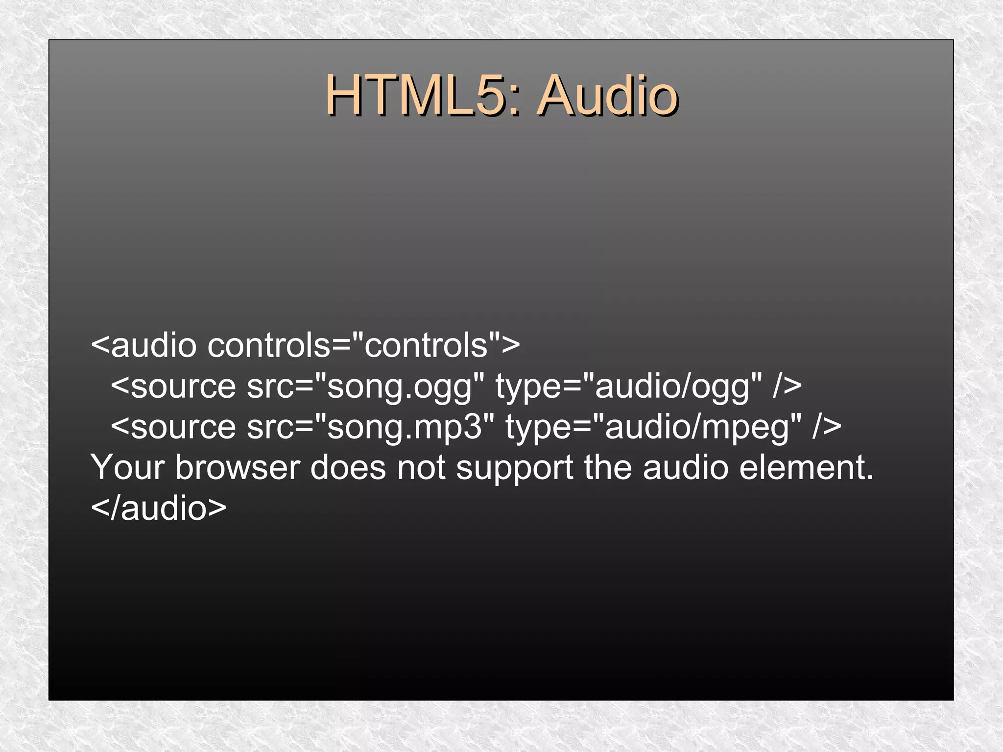 HTML5: AudioHTML5: Audio
<audio controls="controls">
<source src="song.ogg" type="audio/ogg" />
<source src="song.mp3" type="audio/mpeg" />
Your browser does not support the audio element.
</audio>
 