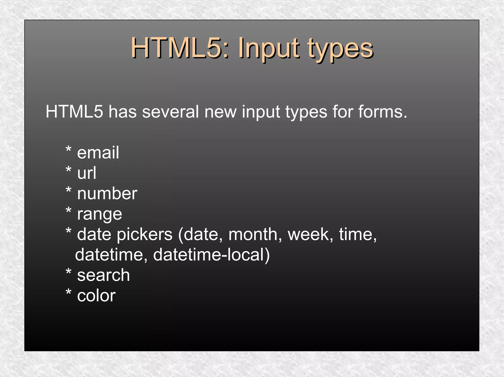 HTML5: Input typesHTML5: Input types
HTML5 has several new input types for forms.
* email
* url
* number
* range
* date pickers (date, month, week, time,
datetime, datetime-local)
* search
* color
 