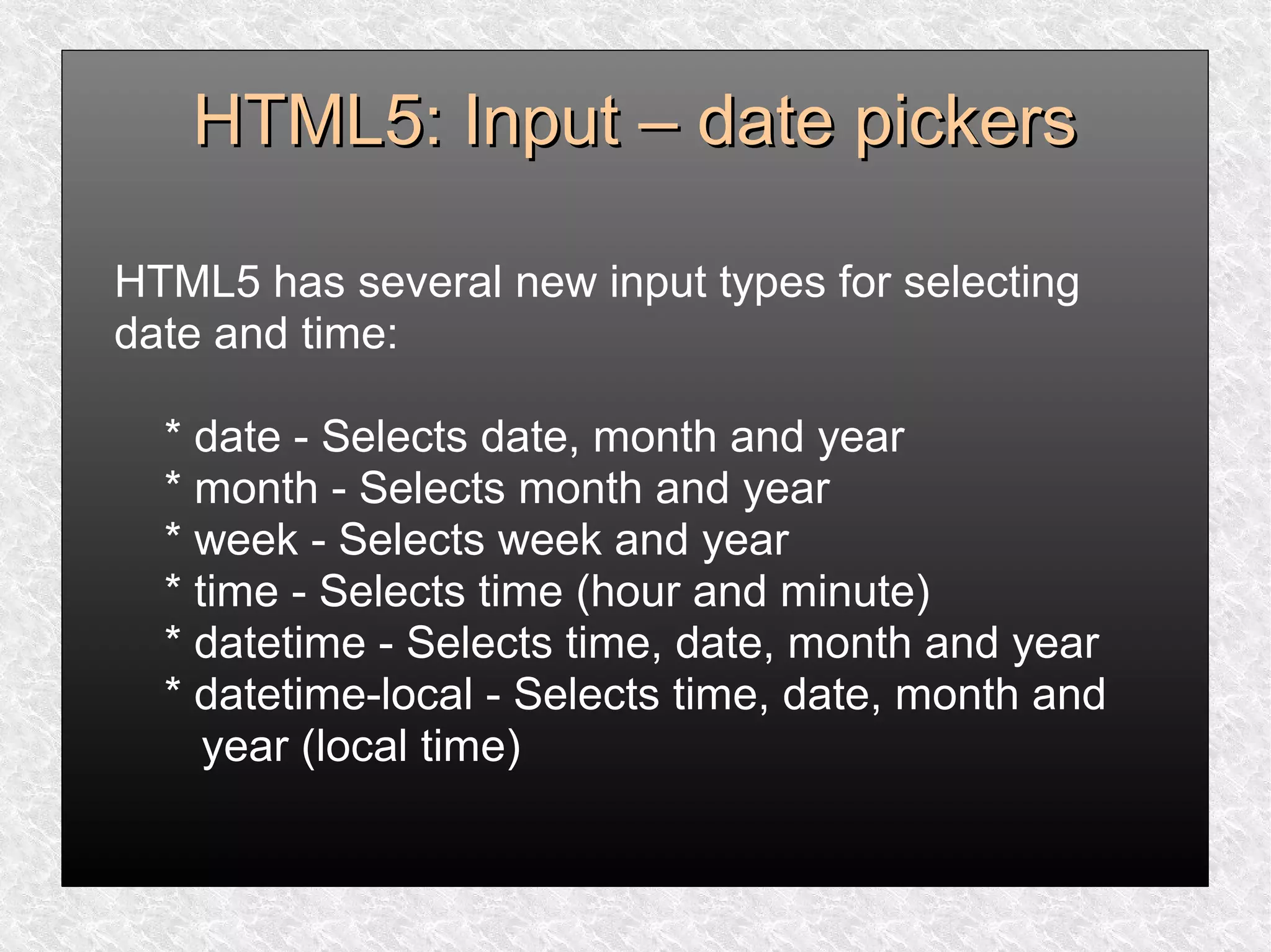 HTML5: Input – date pickersHTML5: Input – date pickers
HTML5 has several new input types for selecting
date and time:
* date - Selects date, month and year
* month - Selects month and year
* week - Selects week and year
* time - Selects time (hour and minute)
* datetime - Selects time, date, month and year
* datetime-local - Selects time, date, month and
year (local time)
 