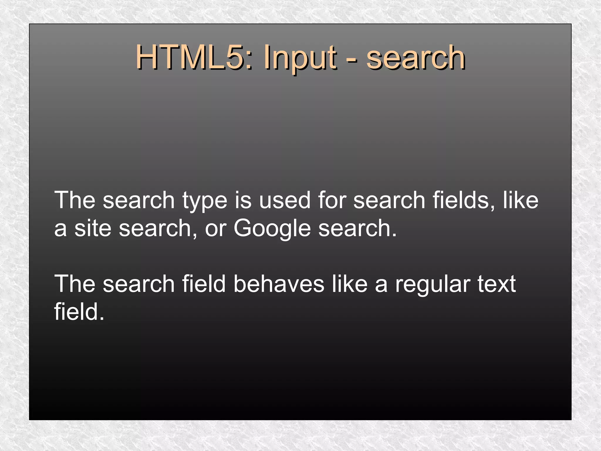 HTML5: Input - searchHTML5: Input - search
The search type is used for search fields, like
a site search, or Google search.
The search field behaves like a regular text
field.
 
