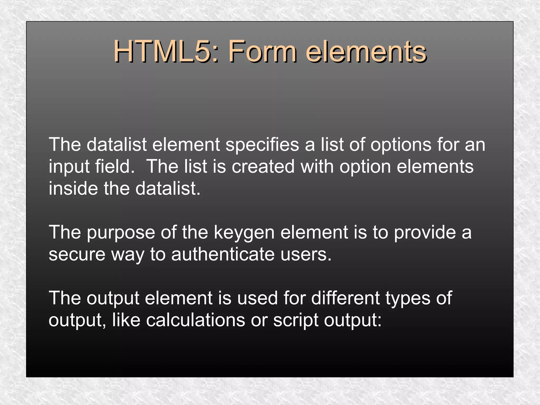 HTML5: Form elementsHTML5: Form elements
The datalist element specifies a list of options for an
input field. The list is created with option elements
inside the datalist.
The purpose of the keygen element is to provide a
secure way to authenticate users.
The output element is used for different types of
output, like calculations or script output:
 
