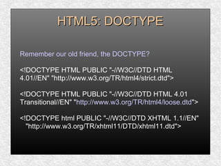 HTML5: DOCTYPEHTML5: DOCTYPE
Remember our old friend, the DOCTYPE?
<!DOCTYPE HTML PUBLIC "-//W3C//DTD HTML
4.01//EN" "http://www.w3.org/TR/html4/strict.dtd">
<!DOCTYPE HTML PUBLIC "-//W3C//DTD HTML 4.01
Transitional//EN" "http://www.w3.org/TR/html4/loose.dtd">
<!DOCTYPE html PUBLIC "-//W3C//DTD XHTML 1.1//EN"
"http://www.w3.org/TR/xhtml11/DTD/xhtml11.dtd">
 