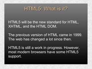 HTML5: What is it?HTML5: What is it?
HTML5 will be the new standard for HTML,
XHTML, and the HTML DOM.
The previous version of HTML came in 1999.
The web has changed a lot since then.
HTML5 is still a work in progress. However,
most modern browsers have some HTML5
support.
 