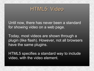 HTML5: VideoHTML5: Video
Until now, there has never been a standard
for showing video on a web page.
Today, most videos are shown through a
plugin (like flash). However, not all browsers
have the same plugins.
HTML5 specifies a standard way to include
video, with the video element.
 