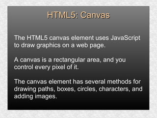 HTML5: CanvasHTML5: Canvas
The HTML5 canvas element uses JavaScript
to draw graphics on a web page.
A canvas is a rectangular area, and you
control every pixel of it.
The canvas element has several methods for
drawing paths, boxes, circles, characters, and
adding images.
 