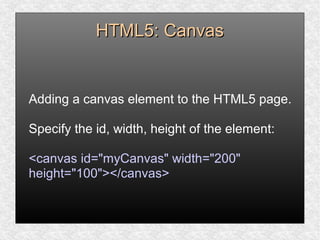 HTML5: CanvasHTML5: Canvas
Adding a canvas element to the HTML5 page.
Specify the id, width, height of the element:
<canvas id="myCanvas" width="200"
height="100"></canvas>
 