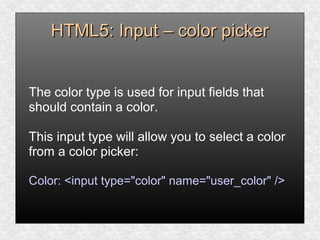 HTML5: Input – color pickerHTML5: Input – color picker
The color type is used for input fields that
should contain a color.
This input type will allow you to select a color
from a color picker:
Color: <input type="color" name="user_color" />
 