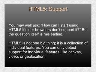 HTML5: SupportHTML5: Support
You may well ask: “How can I start using
HTML5 if older browsers don’t support it?” But
the question itself is misleading.
HTML5 is not one big thing; it is a collection of
individual features. You can only detect
support for individual features, like canvas,
video, or geolocation.
 