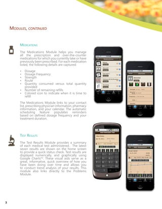 Medications
The Medications Module helps you manage
all the prescription and over-the-counter
medications for which you currently take or have
previously been prescribed. For each medication
listed, the following details are captured:
•	 Dosage
•	 Dosage Frequency
•	 Strength
•	 Route
•	 Quantity consumed versus total quantity
provided
•	 Number of remaining refills
•	 Colored icon to indicate when it is time to
refill
The Medications Module links to your contact
list, prescribing physician information, pharmacy
information, and your calendar. The automatic
scheduling feature populates reminders
based on defined dosage frequency and your
treatment duration.
Test Results
The Test Results Module provides a summary
of each medical test administered. The latest
seven results are shown on the home screen
to provide a quick status check. Test results are
displayed numerically, and graphically using
Google ChartsTM
. These visual aids serve as a
great, informative, quick overview of how you
have been doing over time and allows you
to conduct trend analysis of your results. This
module also links directly to the Problems
Module.
Modules, continued
3
 
