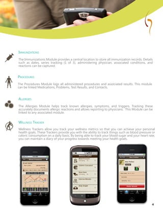 Immunizations
The Immunizations Module provides a central location to store all immunization records. Details
such as dates, series tracking (1 of 3), administering physician, associated conditions, and
reactions can be captured.
Procedures
The Procedures Module logs all administered procedures and associated results. This module
can be linked Medications, Problems, Test Results, and Contacts.
Allergies
The Allergies Module helps track known allergies, symptoms, and triggers. Tracking these
accurately documents allergic reactions and allows reporting to physicians. This Module can be
linked to any associated module.
Wellness Tracker
Wellness Trackers allow you track your wellness metrics so that you can achieve your personal
health goals. These Trackers provide you with the ability to track things such as blood pressure or
caloric consumption on a daily basis. By being able to track your blood sugar and your heart rate,
you can maintain a diary of your progress towards meeting your health goals.
4
 