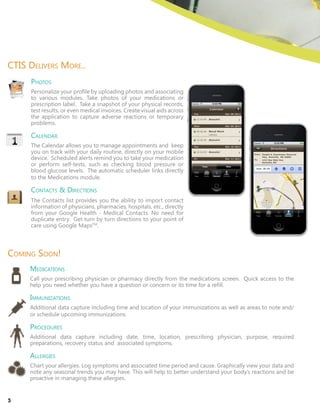Photos
Personalize your profile by uploading photos and associating
to various modules. Take photos of your medications or
prescription label. Take a snapshot of your physical records,
test results, or even medical invoices. Create visual aids across
the application to capture adverse reactions or temporary
problems.
Calendar
The Calendar allows you to manage appointments and keep
you on track with your daily routine, directly on your mobile
device. Scheduled alerts remind you to take your medication
or perform self-tests, such as checking blood pressure or
blood glucose levels. The automatic scheduler links directly
to the Medications module.
Contacts & Directions
The Contacts list provides you the ability to import contact
information of physicians, pharmacies, hospitals, etc., directly
from your Google Health - Medical Contacts. No need for
duplicate entry. Get turn by turn directions to your point of
care using Google MapsTM
.
CTIS Delivers More..
Coming Soon!
Medications
Call your prescribing physician or pharmacy directly from the medications screen. Quick access to the
help you need whether you have a question or concern or its time for a refill.
Immunizations
Additional data capture including time and location of your immunizations as well as areas to note and/
or schedule upcoming immunizations.
Procedures
Additional data capture including date, time, location, prescribing physician, purpose, required
preparations, recovery status and associated symptoms.
Allergies
Chart your allergies. Log symptoms and associated time period and cause. Graphically view your data and
note any seasonal trends you may have. This will help to better understand your body’s reactions and be
proactive in managing these allergies.
5
 
