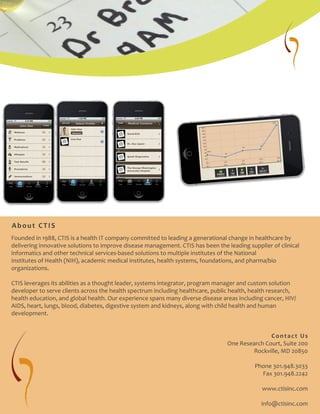 Founded in 1988, CTIS is a health IT company committed to leading a generational change in healthcare by
delivering innovative solutions to improve disease management. CTIS has been the leading supplier of clinical
informatics and other technical services-based solutions to multiple institutes of the National
Institutes of Health (NIH), academic medical institutes, health systems, foundations, and pharma/bio
organizations.
CTIS leverages its abilities as a thought leader, systems integrator, program manager and custom solution
developer to serve clients across the health spectrum including healthcare, public health, health research,
health education, and global health. Our experience spans many diverse disease areas including cancer, HIV/
AIDS, heart, lungs, blood, diabetes, digestive system and kidneys, along with child health and human
development.
Contact Us
One Research Court, Suite 200
Rockville, MD 20850
Phone 301.948.3033
Fax 301.948.2242
www.ctisinc.com
info@ctisinc.com
About CTIS
 